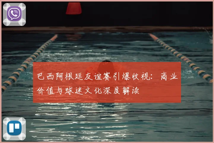 巴西阿根廷友谊赛引爆收视：商业价值与球迷文化深度解读