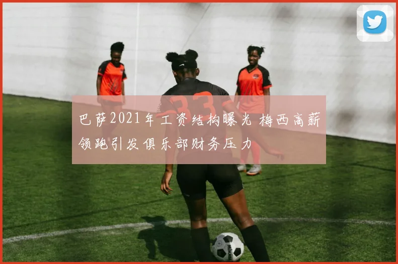 巴萨2021年工资结构曝光 梅西高薪领跑引发俱乐部财务压力