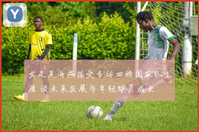 女足吴海燕接受专访回顾国家队生涯 谈未来发展与年轻球员成长