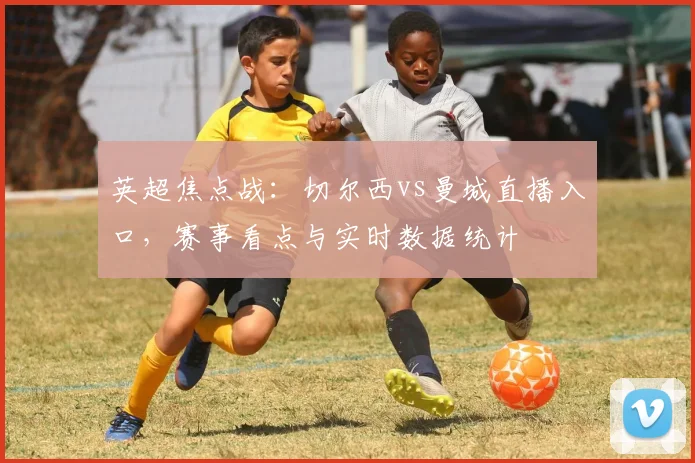 英超焦点战：切尔西vs曼城直播入口，赛事看点与实时数据统计