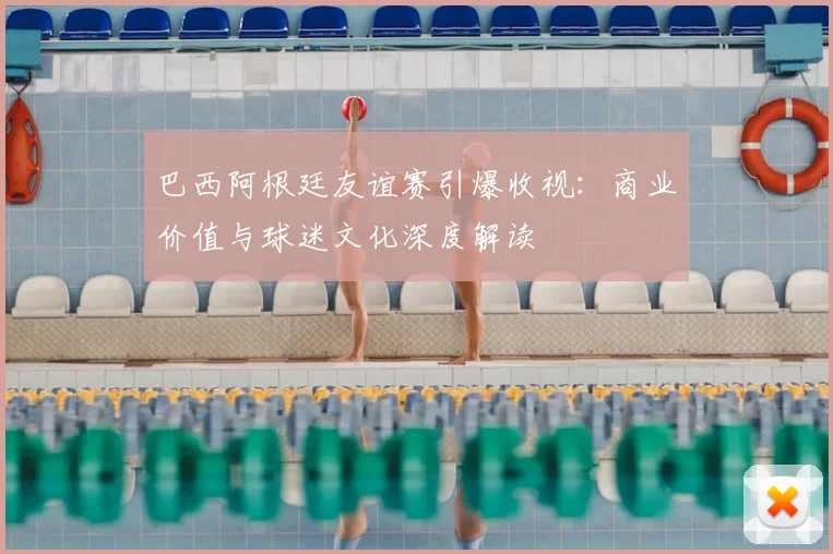 巴西阿根廷友谊赛引爆收视：商业价值与球迷文化深度解读