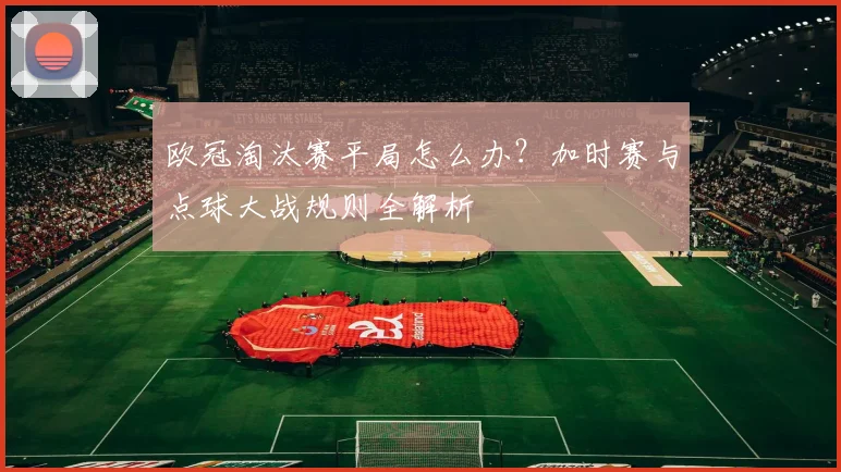 欧冠淘汰赛平局怎么办？加时赛与点球大战规则全解析